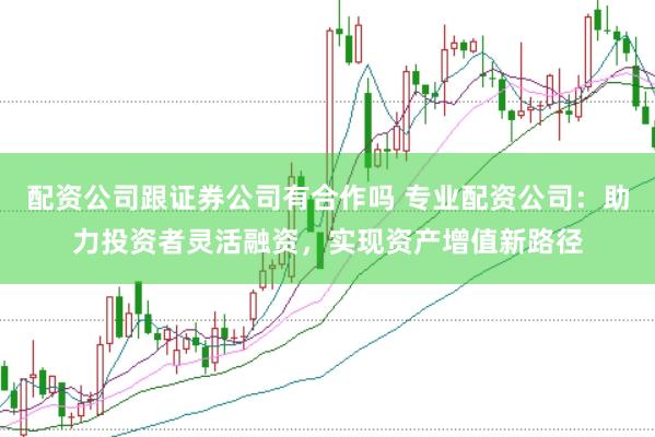 配资公司跟证券公司有合作吗 专业配资公司：助力投资者灵活融资，实现资产增值新路径