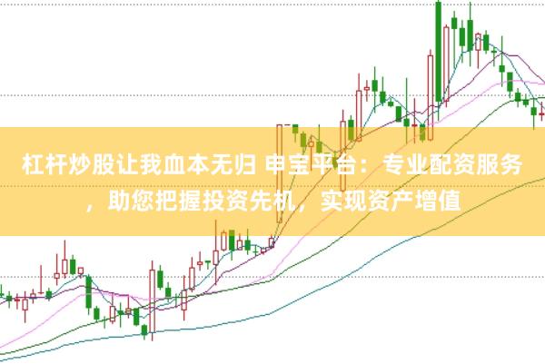 杠杆炒股让我血本无归 申宝平台：专业配资服务，助您把握投资先机，实现资产增值