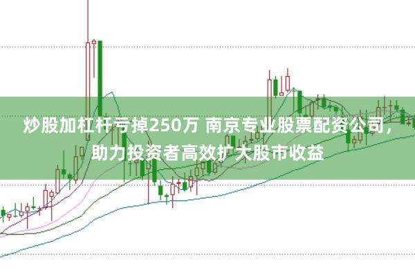 炒股加杠杆亏掉250万 南京专业股票配资公司，助力投资者高效扩大股市收益
