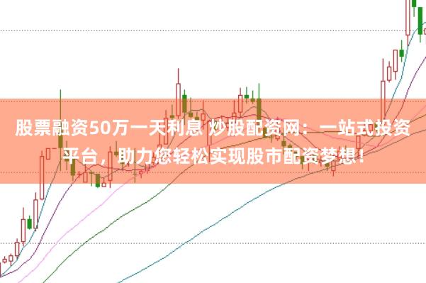 股票融资50万一天利息 炒股配资网：一站式投资平台，助力您轻松实现股市配资梦想！