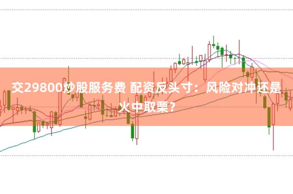 交29800炒股服务费 配资反头寸：风险对冲还是火中取栗？