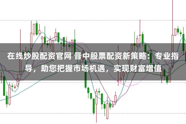 在线炒股配资官网 晋中股票配资新策略：专业指导，助您把握市场机遇，实现财富增值