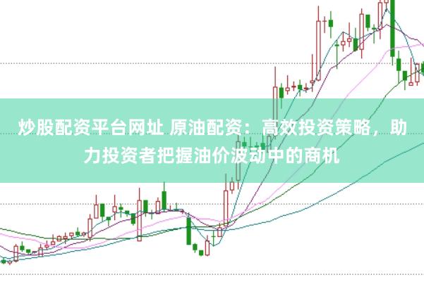 炒股配资平台网址 原油配资：高效投资策略，助力投资者把握油价波动中的商机