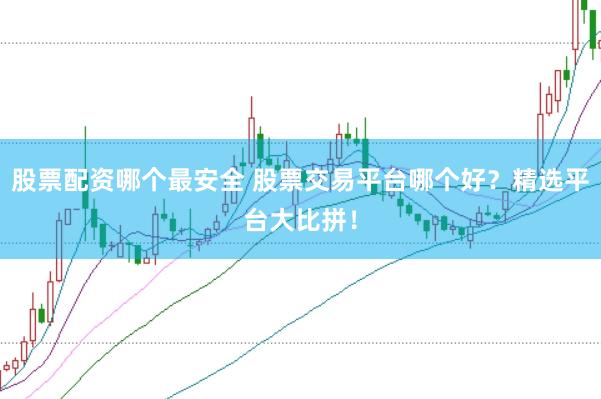 股票配资哪个最安全 股票交易平台哪个好？精选平台大比拼！