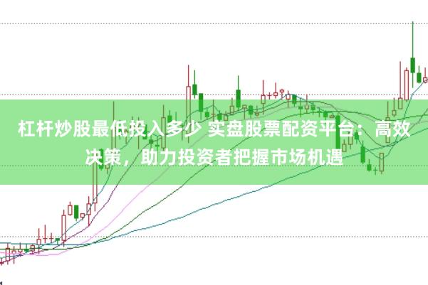 杠杆炒股最低投入多少 实盘股票配资平台：高效决策，助力投资者把握市场机遇