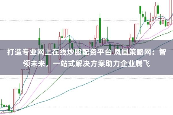 打造专业网上在线炒股配资平台 凤凰策略网：智领未来，一站式解决方案助力企业腾飞