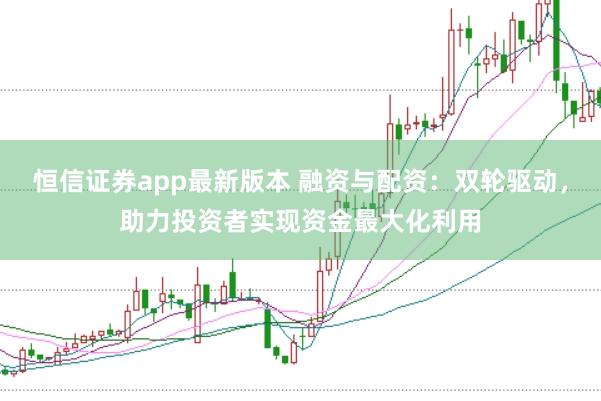 恒信证券app最新版本 融资与配资：双轮驱动，助力投资者实现资金最大化利用