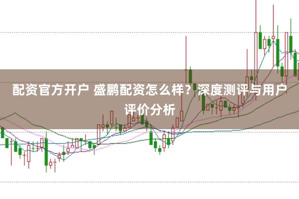 配资官方开户 盛鹏配资怎么样？深度测评与用户评价分析