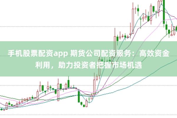 手机股票配资app 期货公司配资服务：高效资金利用，助力投资者把握市场机遇