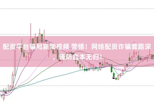 配资平台骗局新闻视频 警惕！网络配资诈骗套路深，谨防血本无归！