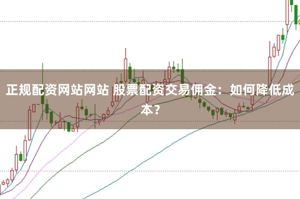 正规配资网站网站 股票配资交易佣金：如何降低成本？