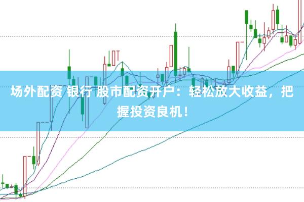 场外配资 银行 股市配资开户：轻松放大收益，把握投资良机！