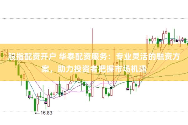 股指配资开户 华泰配资服务：专业灵活的融资方案，助力投资者把握市场机遇