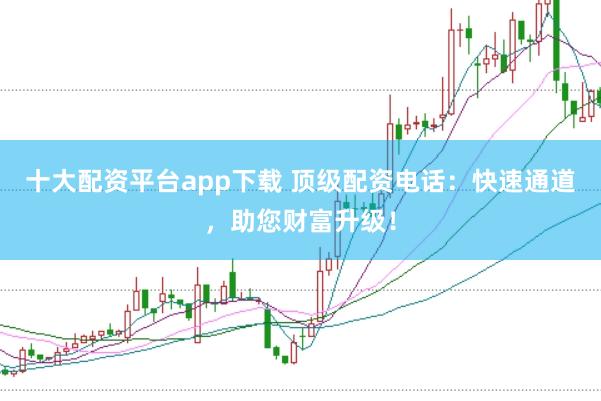 十大配资平台app下载 顶级配资电话：快速通道，助您财富升级！