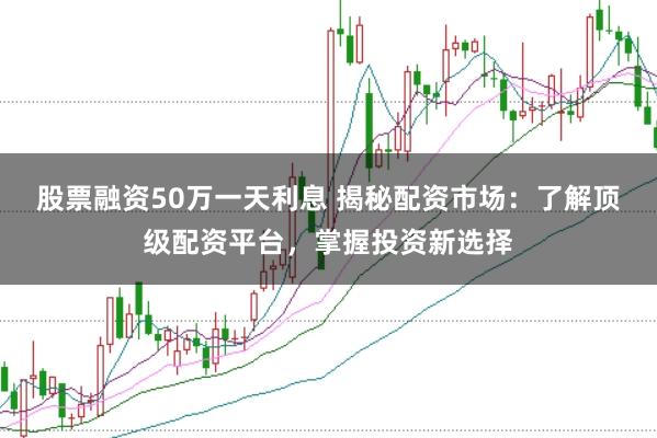 股票融资50万一天利息 揭秘配资市场：了解顶级配资平台，掌握投资新选择