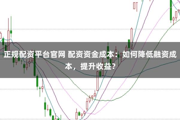 正规配资平台官网 配资资金成本：如何降低融资成本，提升收益？