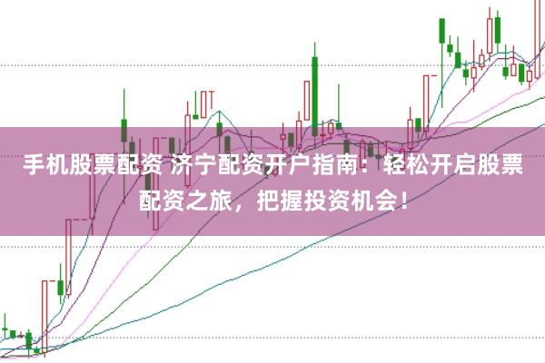 手机股票配资 济宁配资开户指南：轻松开启股票配资之旅，把握投资机会！