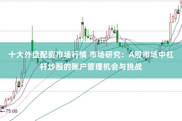 十大外盘配资市场行情 市场研究:A股市场中杠杆炒股的账户管理机会与挑战