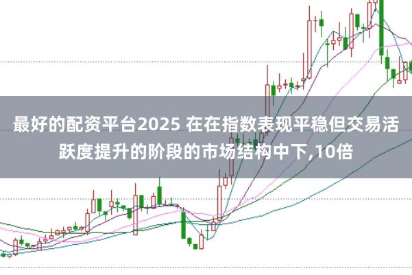 最好的配资平台2025 在在指数表现平稳但交易活跃度提升的阶段的市场结构中下，10倍