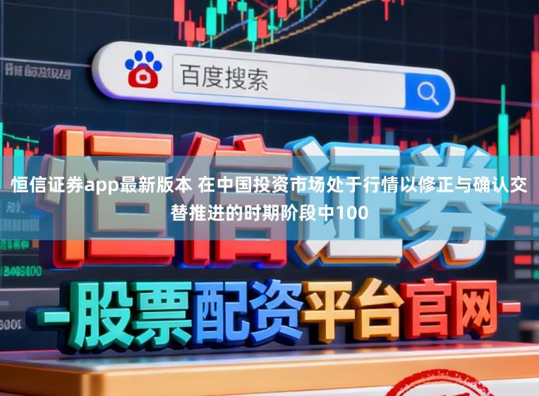 恒信证券app最新版本 在中国投资市场处于行情以修正与确认交替推进的时期阶段中100