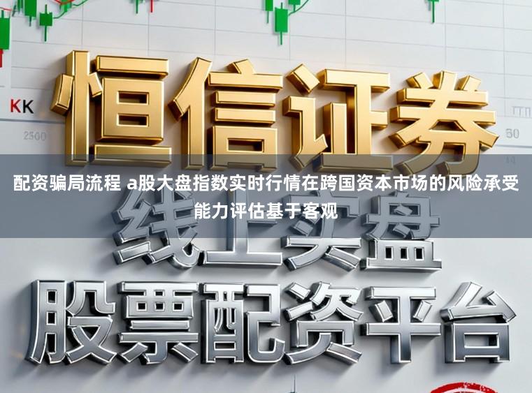 配资骗局流程 a股大盘指数实时行情在跨国资本市场的风险承受能力评估基于客观
