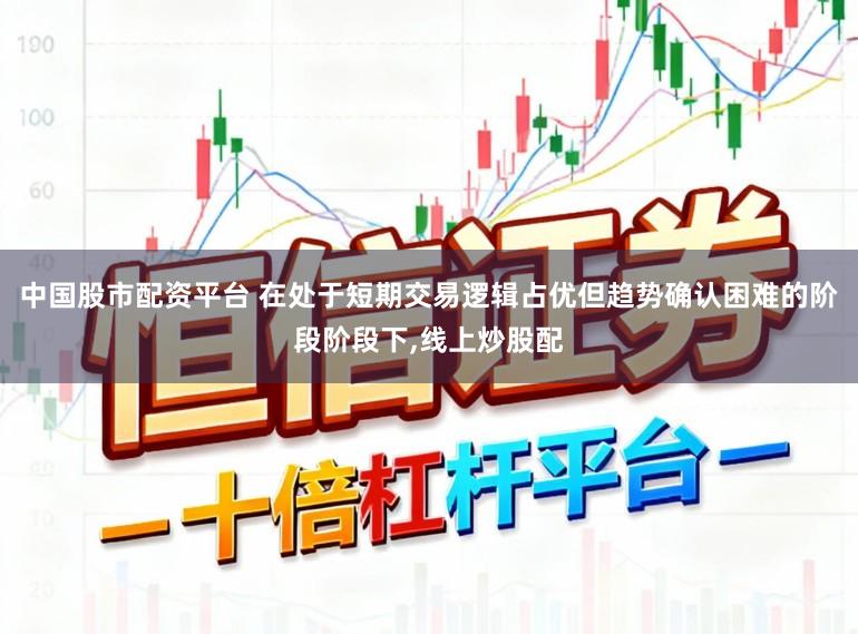 中国股市配资平台 在处于短期交易逻辑占优但趋势确认困难的阶段阶段下,线上炒股配