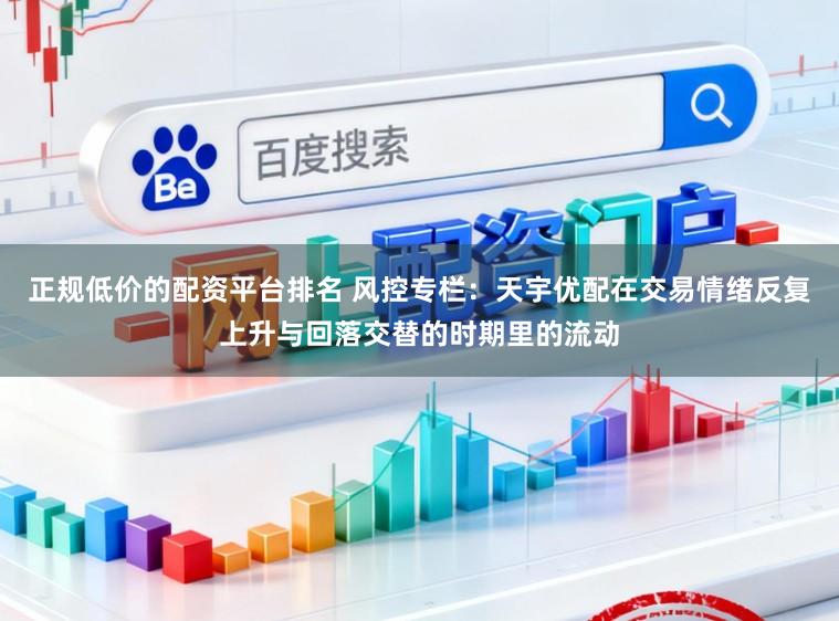 正规低价的配资平台排名 风控专栏：天宇优配在交易情绪反复上升与回落交替的时期里的流动