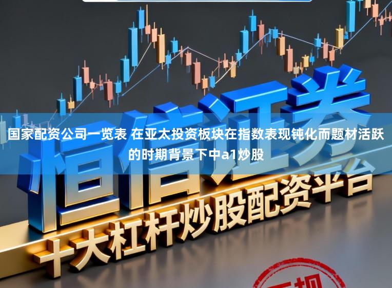 国家配资公司一览表 在亚太投资板块在指数表现钝化而题材活跃的时期背景下中a1炒股