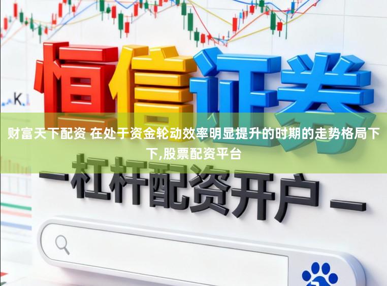 财富天下配资 在处于资金轮动效率明显提升的时期的走势格局下下，股票配资平台