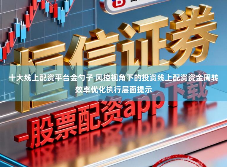 十大线上配资平台金勺子 风控视角下的投资线上配资资金周转效率优化执行层面提示