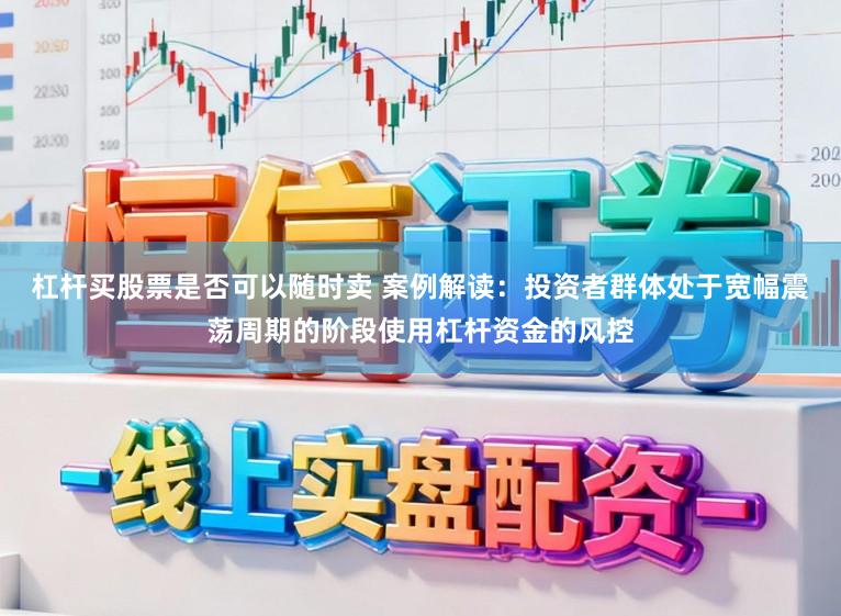 杠杆买股票是否可以随时卖 案例解读：投资者群体处于宽幅震荡周期的阶段使用杠杆资金的风控