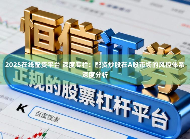 2025在线配资平台 深度专栏：配资炒股在A股市场的风控体系深度分析