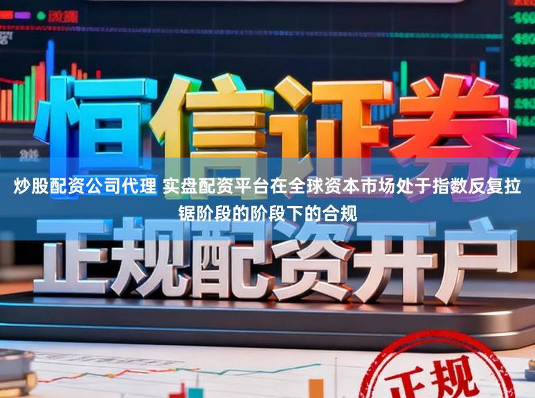 炒股配资公司代理 实盘配资平台在全球资本市场处于指数反复拉锯阶段的阶段下的合规