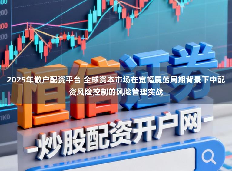 2025年散户配资平台 全球资本市场在宽幅震荡周期背景下中配资风险控制的风险管理实战