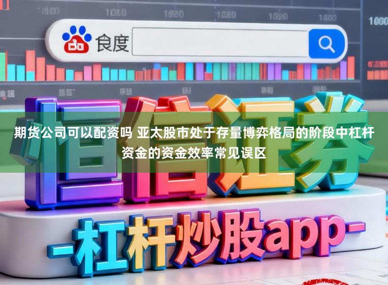 期货公司可以配资吗 亚太股市处于存量博弈格局的阶段中杠杆资金的资金效率常见误区