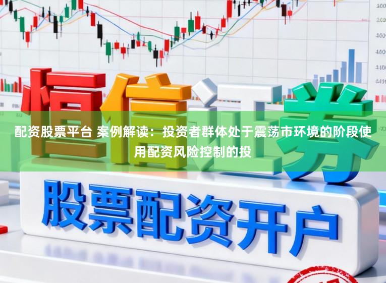 配资股票平台 案例解读：投资者群体处于震荡市环境的阶段使用配资风险控制的投