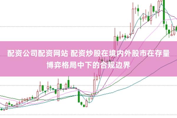 配资公司配资网站 配资炒股在境内外股市在存量博弈格局中下的合规边界