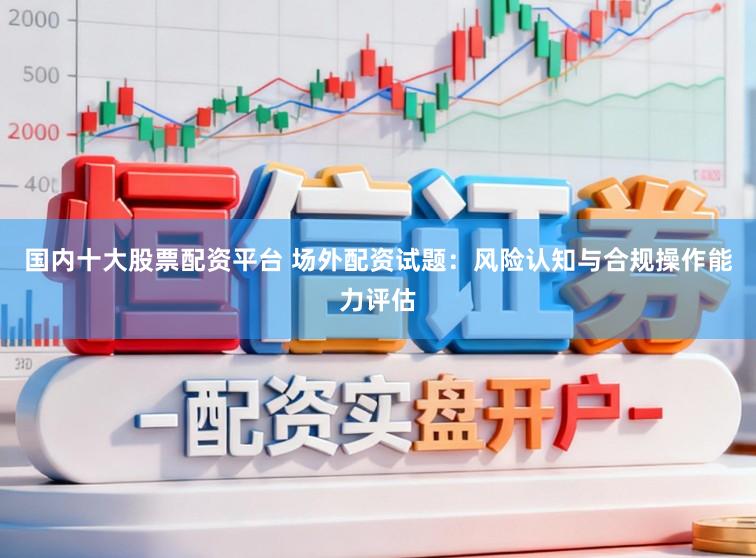 国内十大股票配资平台 场外配资试题：风险认知与合规操作能力评估